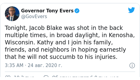 Twitter , : @GovEvers: Tonight, Jacob Blake was shot in the back multiple times, in broad daylight, in Kenosha, Wisconsin. Kathy and I join his family, friends, and neighbors in hoping earnestly that he will not succumb to his injuries.